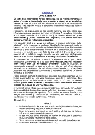 Capítulo 12
Alma o Íntimo = 9
Se trata de la encarnación del ser completo; sólo se realiza orientándose
sobre el sendero humanitario, que procede, a veces, de un verdadero
camino de cruz. No puede vivir para sí mismo, su ideal es noble, el espíritu de
sacrificio (acto sagrado) le lleva al paroxismo, la devoción es total; se trata de
un idealista nato.
Representa las experiencias de los demás números, por ello, posee una
influencia concreta e innegable sobre sus congéneres. A menudo se encuentra
a una cierta distancia de sus ambiciones y la realidad existencial; sufre
interiormente y puede expresar sus angustias, sus fobias mediante
comportamientos y reflexiones extremistas.
Una devoción total a la causa que defiende le asegura notoriedad, éxito,
admiración, así como numerosos adeptos. Su vida afectiva se ve perturbada, la
construcción de la familia es un factor de inestabilidad emocional. Dedicándose
en cuerpo y alma a las numerosas solicitudes de la colectividad, las personas
cercanas a él sufrirán una gran falta de disponibilidad. Dentro de un clima
pasional tal, la sabiduría queda excluida, por ello aparecen rápidamente
trastornos nerviosos, depresiones, excesos y densidades importantes.
El sufrimiento de los demás lo empuja a superarse, no le gusta hacer
concesiones y permanece fiel a su ideal “de dedicación, de amor totalitario
sean cuales sean las dificultades presentes”. Busca la erudición, el
conocimiento universal; no duda para ello en viajar por todo el planeta para
transmitir sus experiencias. Se trata de un excelente pedagogo y muy buen
psicólogo; las experiencias comunitarias o realizadas dentro de un marco
asociativo le estimulan.
Posee una gran apertura de espíritu que se adapta mal a las exigencias y a los
límites apremiantes de una vida demasiado concreta y materialista. Sus
proyectos pueden ser desmesurados, relacionados con un deseo de evasión
intenso; puede estar frustrado y compensar sus desilusiones mediante
excesos en el marco de una vida licenciosa.
El número 9 como íntimo tiene que comprender que, para poder ser portador
de la seguridad de los demás (material o afectiva), tiene que ser capaz primero
de ocuparse de su propia seguridad. En la medida en que su familia y sus
amigos comprendan y compartan su entusiasmo, se mostrará caluroso,
equilibrado y responsable del bienestar de todos.
Otra opinión:
Alma 9
· la manifestación de un Yo profundo rico en impulsos humanitarios, en
Es
ideales elevados y disposición a la confraternidad.
· un alma que se expresa de un modo sabio y altruista que no duda en
Es
volcarse de una manera desinteresada.
·Ser profundo desea mantener un camino de evolución y desarrolla
El
una visión amplia y humanista de las cosas.
· poderes de visionario que le hacen vivir más allá de las fronteras.
Tiene
· sensible a la riqueza interior de cada uno.
Es

 
