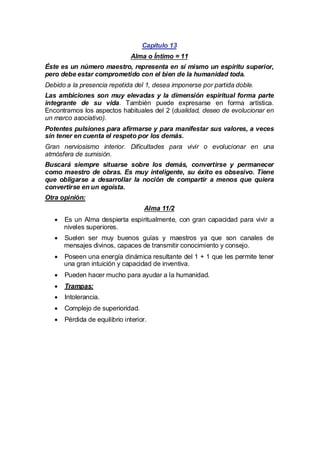 Capítulo 13
Alma o Íntimo = 11
Éste es un número maestro, representa en sí mismo un espíritu superior,
pero debe estar comprometido con el bien de la humanidad toda.
Debido a la presencia repetida del 1, desea imponerse por partida doble.
Las ambiciones son muy elevadas y la dimensión espiritual forma parte
integrante de su vida. También puede expresarse en forma artística.
Encontramos los aspectos habituales del 2 (dualidad, deseo de evolucionar en
un marco asociativo).
Potentes pulsiones para afirmarse y para manifestar sus valores, a veces
sin tener en cuenta el respeto por los demás.
Gran nerviosismo interior. Dificultades para vivir o evolucionar en una
atmósfera de sumisión.
Buscará siempre situarse sobre los demás, convertirse y permanecer
como maestro de obras. Es muy inteligente, su éxito es obsesivo. Tiene
que obligarse a desarrollar la noción de compartir a menos que quiera
convertirse en un egoísta.
Otra opinión:
Alma 11/2
· un Alma despierta espiritualmente, con gran capacidad para vivir a
Es
niveles superiores.
·
Suelen ser muy buenos guías y maestros ya que son canales de
mensajes divinos, capaces de transmitir conocimiento y consejo.
·
Poseen una energía dinámica resultante del 1 + 1 que les permite tener
una gran intuición y capacidad de inventiva.
·
Pueden hacer mucho para ayudar a la humanidad.
·
Trampas:
·
Intolerancia.
·
Complejo de superioridad.
·
Pérdida de equilibrio interior.

 