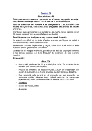 Capítulo 14
Alma o Íntimo = 22
Éste es un número maestro, representa en sí mismo un espíritu superior,
pero debe estar comprometido con el bien de la humanidad toda.
Toda la dimensión del número 4 es omnipresente. Las pulsiones son
mucho más potentes, enfocadas hacia proyectos ambiciosos de ámbito
universal.
Intenta que sus aspiraciones sean duraderas. Es mucho menos egoísta que el
11, puede compartir con generosidad pero con lucidez.
También posee una inteligencia muy por encima de la media.
La energía es difícil de controlar Pueden aparecer problemas de salud y
también trastornos psíquicos rápidamente.
Necesitarán cuidados importantes y largos, sobre todo si el individuo está
frustrado en sus gestiones de concreción.
Cuidado con los riesgos mitomanía, puesto que se trata de un peligro corriente
si los demás aspectos del tema bloquean la expansión de este número
maestro.
Otra opinión:
Alma 22/4
·
Mezcla del idealismo del 11 y la disciplina del 4. Es el Alma de un
soñador y un constructor inspirado.
·
Prepara los cimientos, las bases del futuro. Actúan en colaboración con
el plan de evolución de la Tierra, gracias a su clarividencia y disciplina.
· potencial sólo surgirá en el momento en que encuentre su
Este
verdadera misión. Mientras tanto, deberá aprender de numerosas
experiencias y vivirá con la sensación de no estar dando todo de sí.
·
Trampas:
·
exceso de trabajo, estrés
·
depresión.

 