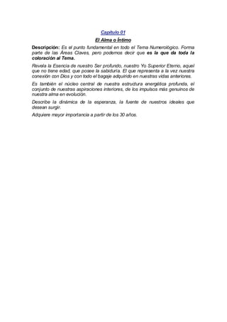 Capítulo 01
El Alma o Íntimo
Descripción: Es el punto fundamental en todo el Tema Numerológico. Forma
parte de las Áreas Claves, pero podemos decir que es la que da toda la
coloración al Tema.
Revela la Esencia de nuestro Ser profundo, nuestro Yo Superior Eterno, aquel
que no tiene edad, que posee la sabiduría. El que representa a la vez nuestra
conexión con Dios y con todo el bagaje adquirido en nuestras vidas anteriores.
Es también el núcleo central de nuestra estructura energética profunda, el
conjunto de nuestras aspiraciones interiores, de los impulsos más genuinos de
nuestra alma en evolución.
Describe la dinámica de la esperanza, la fuente de nuestros ideales que
desean surgir.
Adquiere mayor importancia a partir de los 30 años.

 
