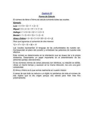 Capítulo 03
Forma de Cálculo
El número de Alma o Íntimo se calcula sumando todas las vocales.
Ejemplo:
Luis = 3 + 9 = 12 = 1 + 2 = 3
Miguel = 9 + 3 + 5 = 17 = 1+ 7 = 8
Gallego = 1 + 5 + 6 = 12 = 1 + 2 = 3
Basteri = 1 + 5 + 9 = 15 = 1 + 5 = 6
Alma o Íntimo = 3 + 8 + 3 + 6 = 20 = 2 + 0 = 2
Pero que logramos si sumamos de otra manera:
12 + 17 + 12 + 15 = 56 = 11
Las vocales representan el lenguaje de las profundidades de nuestro ser.
Corresponden al plano del corazón y simbolizan las pulsiones de nuestra vida
afectiva.
Este número es determinante en la orientación que se desea dar a la propia
existencia. Desempeña un papel importante en el entendimiento de las
personas (pareja, asociaciones).
Si los números íntimos de varias personas son idénticos, su relación es sólida,
vibran al mismo tiempo y avanzan en la misma dirección, les une una gran
complicidad.
El Alma o Íntimo es lo que somos realmente en nuestro interior.
A pesar de que todo se reduce a un dígito no perdamos de vista el número de
dos dígitos que le dio origen porque nos servirá para hilar más fino
próximamente.

 