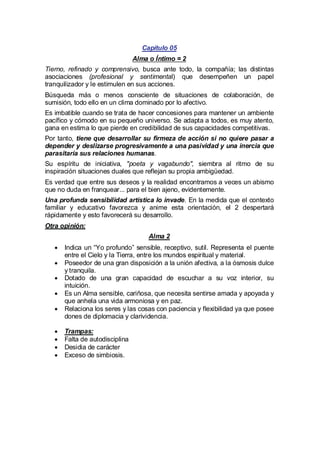Capítulo 05
Alma o Íntimo = 2
Tierno, refinado y comprensivo, busca ante todo, la compañía; las distintas
asociaciones (profesional y sentimental) que desempeñen un papel
tranquilizador y le estimulen en sus acciones.
Búsqueda más o menos consciente de situaciones de colaboración, de
sumisión, todo ello en un clima dominado por lo afectivo.
Es imbatible cuando se trata de hacer concesiones para mantener un ambiente
pacífico y cómodo en su pequeño universo. Se adapta a todos, es muy atento,
gana en estima lo que pierde en credibilidad de sus capacidades competitivas.
Por tanto, tiene que desarrollar su firmeza de acción si no quiere pasar a
depender y deslizarse progresivamente a una pasividad y una inercia que
parasitaría sus relaciones humanas.
Su espíritu de iniciativa, "poeta y vagabundo", siembra al ritmo de su
inspiración situaciones duales que reflejan su propia ambigüedad.
Es verdad que entre sus deseos y la realidad encontramos a veces un abismo
que no duda en franquear... para el bien ajeno, evidentemente.
Una profunda sensibilidad artística lo invade. En la medida que el contexto
familiar y educativo favorezca y anime esta orientación, el 2 despertará
rápidamente y esto favorecerá su desarrollo.
Otra opinión:
Alma 2
·
Indica un “Yo profundo” sensible, receptivo, sutil. Representa el puente
entre el Cielo y la Tierra, entre los mundos espiritual y material.
·
Poseedor de una gran disposición a la unión afectiva, a la ósmosis dulce
y tranquila.
·
Dotado de una gran capacidad de escuchar a su voz interior, su
intuición.
· un Alma sensible, cariñosa, que necesita sentirse amada y apoyada y
Es
que anhela una vida armoniosa y en paz.
·
Relaciona los seres y las cosas con paciencia y flexibilidad ya que posee
dones de diplomacia y clarividencia.
·
Trampas:
· de autodisciplina
Falta
·
Desidia de carácter
·
Exceso de simbiosis.

 