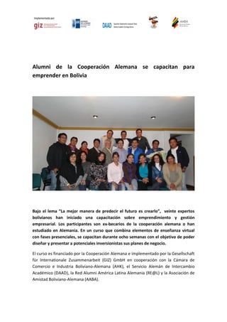 Alumni de la Cooperación Alemana se capacitan para
emprender en Bolivia

Bajo el lema “La mejor manera de predecir el futuro es crearlo”, veinte expertos
bolivianos han iniciado una capacitación sobre emprendimiento y gestión
empresarial. Los participantes son ex-becarios de la cooperación alemana o han
estudiado en Alemania. En un curso que combina elementos de enseñanza virtual
con fases presenciales, se capacitan durante ocho semanas con el objetivo de poder
diseñar y presentar a potenciales inversionistas sus planes de negocio.
El curso es financiado por la Cooperación Alemana e implementado por la Gesellschaft
für Internationale Zusammenarbeit (GIZ) GmbH en cooperación con la Cámara de
Comercio e Industria Boliviano-Alemana (AHK), el Servicio Alemán de Intercambio
Académico (DAAD), la Red Alumni América Latina Alemania (RE@L) y la Asociación de
Amistad Boliviano-Alemana (AABA).

 