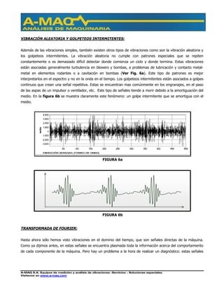 A-MAQ S.A. Equipos de medición y análisis de vibraciones –Servicios – Soluciones especiales.
Visítenos en www.a-maq.com
VIBRACIÓN ALEATORIA Y GOLPETEOS INTERMITENTES:
Además de las vibraciones simples, también existen otros tipos de vibraciones como son la vibración aleatoria y
los golpeteos intermitentes. La vibración aleatoria no cumple con patrones especiales que se repiten
constantemente o es demasiado difícil detectar donde comienza un ciclo y donde termina. Estas vibraciones
están asociadas generalmente turbulencia en blowers y bombas, a problemas de lubricación y contacto metal-
metal en elementos rodantes o a cavitación en bombas (Ver Fig. 6a). Este tipo de patrones es mejor
interpretarlos en el espectro y no en la onda en el tiempo. Los golpeteos intermitentes están asociados a golpes
continuos que crean una señal repetitiva. Estas se encuentran mas comúnmente en los engranajes, en el paso
de las aspas de un impulsor o ventilador, etc. Este tipo de señales tiende a morir debido a la amortiguación del
medio. En la figura 6b se muestra claramente este fenómeno: un golpe intermitente que se amortigua con el
medio.
TRANSFORMADA DE FOURIER:
Hasta ahora sólo hemos visto vibraciones en el dominio del tiempo, que son señales directas de la máquina.
Como ya dijimos antes, en estas señales se encuentra plasmada toda la información acerca del comportamiento
de cada componente de la máquina. Pero hay un problema a la hora de realizar un diagnóstico: estas señales
FIGURA 6a
FIGURA 6b
 