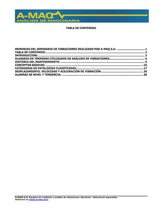 A-MAQ S.A. Equipos de medición y análisis de vibraciones –Servicios – Soluciones especiales.
Visítenos en www.a-maq.com
TABLA DE CONTENIDO
MEMORIAS DEL SEMINARIO DE VIBRACIONES REALIZADO POR A-MAQ S.A: .................................. 1
TABLA DE CONTENIDO ........................................................................................................................ 2
INTRODUCCIÓN: ................................................................................................................................. 3
GLOSARIO DE TÉRMINOS UTILIZADOS EN ANÁLISIS DE VIBRACIONES:.......................................... 4
HISTORIA DEL MANTENIMIENTO: ...................................................................................................... 9
CONCEPTOS BÁSICOS: ......................................................................................................................10
CATEGORÍAS DE PATOLOGÍAS CLASIFICADAS:................................................................................17
DESPLAZAMIENTO, VELOCIDAD Y ACELERACIÓN DE VIBRACIÓN...................................................36
ALARMAS DE NIVEL Y TENDENCIA: ..................................................................................................38
 