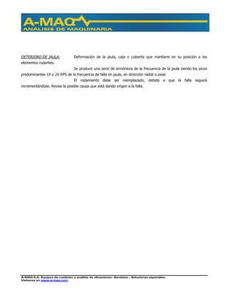 A-MAQ S.A. Equipos de medición y análisis de vibraciones –Servicios – Soluciones especiales.
Visítenos en www.a-maq.com
DETERIORO DE JAULA: Deformación de la jaula, caja o cubierta que mantiene en su posición a los
elementos rodantes.
Se produce una serie de armónicos de la frecuencia de la jaula siendo los picos
predominantes 1X y 2X RPS de la frecuencia de falla en jaula, en dirección radial o axial.
El rodamiento debe ser reemplazado, debido a que la falla seguirá
incrementándose. Revise la posible causa que está dando origen a la falla.
 