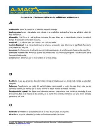 A-MAQ S.A. Equipos de medición y análisis de vibraciones –Servicios – Soluciones especiales.
Visítenos en www.a-maq.com
GLOSARIO DE TÉRMINOS UTILIZADOS EN ANÁLISIS DE VIBRACIONES:
A
Aceleración: Razón de cambio de la velocidad respecto al tiempo.
Acelerómetro: Sensor y transductor cuya entrada es la amplitud de aceleración y tiene una salida de voltaje de
baja impedancia.
Alineación: Posición en la cual las líneas centro de dos ejes deben ser lo mas colineales posible, durante el
tiempo de operación normal de la máquina.
Amplitud: Es el máximo valor que presenta una onda sinusoidal.
Análisis Espectral: Es la interpretación que se le hace a un espectro para determinar el significado físico de lo
que pasa en una máquina.
Armónico: Son frecuencias de vibración que son múltiples integrales de una frecuencia fundamental específica.
Armónico Fraccionario: Armónicos que se encuentran entre los armónicos principales y son fracciones de la
frecuencia fundamental.
Axial: Posición del sensor que va en el sentido de la línea del eje.
B
Backlash: Juego que presentan dos elementos móviles conectados que han tenido mal montaje y presentan
desgaste.
Balanceo: Procedimiento por medio del cual se trata de hacer coincidir el centro de masa de un rotor con su
centro de rotación, de manera que se pueda eliminar el mayor número de fuerzas inerciales.
Bandeamiento Lateral: Son líneas espectrales que aparecen espaciadas a igual frecuencia, alrededor de una
línea central. Esta es la mezcla de dos señales, en la cual la línea central pertenece a una y las líneas laterales
pertenecen a la otra.
C
Centro de Gravedad: Es la representación de la masa de un cuerpo en un punto.
Ciclo: Es un rango de valores en los cuales un fenómeno periódico se repite.
 