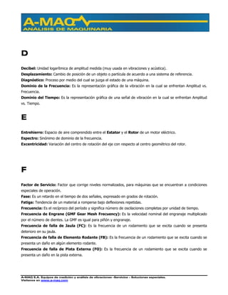 A-MAQ S.A. Equipos de medición y análisis de vibraciones –Servicios – Soluciones especiales.
Visítenos en www.a-maq.com
D
Decibel: Unidad logarítmica de amplitud medida (muy usada en vibraciones y acústica).
Desplazamiento: Cambio de posición de un objeto o partícula de acuerdo a una sistema de referencia.
Diagnóstico: Proceso por medio del cual se juzga el estado de una máquina.
Dominio de la Frecuencia: Es la representación gráfica de la vibración en la cual se enfrentan Amplitud vs.
Frecuencia.
Dominio del Tiempo: Es la representación gráfica de una señal de vibración en la cual se enfrentan Amplitud
vs. Tiempo.
E
Entrehierro: Espacio de aire comprendido entre el Estator y el Rotor de un motor eléctrico.
Espectro: Sinónimo de dominio de la frecuencia.
Excentricidad: Variación del centro de rotación del eje con respecto al centro geométrico del rotor.
F
Factor de Servicio: Factor que corrige niveles normalizados, para máquinas que se encuentran a condiciones
especiales de operación.
Fase: Es un retardo en el tiempo de dos señales, expresado en grados de rotación.
Fatiga: Tendencia de un material a romperse bajo deflexiones repetidas.
Frecuencia: Es el recíproco del período y significa número de oscilaciones completas por unidad de tiempo.
Frecuencia de Engrane (GMF Gear Mesh Frecuency): Es la velocidad nominal del engranaje multiplicado
por el número de dientes. La GMF es igual para piñón y engranaje.
Frecuencia de falla de Jaula (FC): Es la frecuencia de un rodamiento que se excita cuando se presenta
deterioro en su jaula.
Frecuencia de falla de Elemento Rodante (FB): Es la frecuencia de un rodamiento que se excita cuando se
presenta un daño en algún elemento rodante.
Frecuencia de falla de Pista Externa (FO): Es la frecuencia de un rodamiento que se excita cuando se
presenta un daño en la pista externa.
 