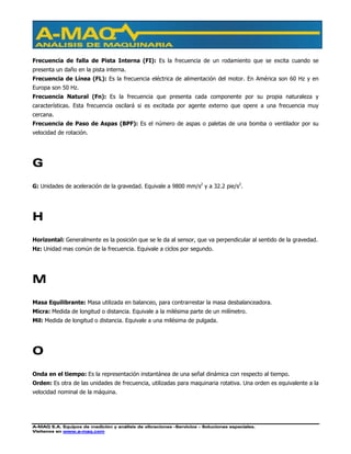 A-MAQ S.A. Equipos de medición y análisis de vibraciones –Servicios – Soluciones especiales.
Visítenos en www.a-maq.com
Frecuencia de falla de Pista Interna (FI): Es la frecuencia de un rodamiento que se excita cuando se
presenta un daño en la pista interna.
Frecuencia de Línea (FL): Es la frecuencia eléctrica de alimentación del motor. En América son 60 Hz y en
Europa son 50 Hz.
Frecuencia Natural (Fn): Es la frecuencia que presenta cada componente por su propia naturaleza y
características. Esta frecuencia oscilará si es excitada por agente externo que opere a una frecuencia muy
cercana.
Frecuencia de Paso de Aspas (BPF): Es el número de aspas o paletas de una bomba o ventilador por su
velocidad de rotación.
G
G: Unidades de aceleración de la gravedad. Equivale a 9800 mm/s2
y a 32.2 pie/s2
.
H
Horizontal: Generalmente es la posición que se le da al sensor, que va perpendicular al sentido de la gravedad.
Hz: Unidad mas común de la frecuencia. Equivale a ciclos por segundo.
M
Masa Equilibrante: Masa utilizada en balanceo, para contrarrestar la masa desbalanceadora.
Micra: Medida de longitud o distancia. Equivale a la milésima parte de un milímetro.
Mil: Medida de longitud o distancia. Equivale a una milésima de pulgada.
O
Onda en el tiempo: Es la representación instantánea de una señal dinámica con respecto al tiempo.
Orden: Es otra de las unidades de frecuencia, utilizadas para maquinaria rotativa. Una orden es equivalente a la
velocidad nominal de la máquina.
 