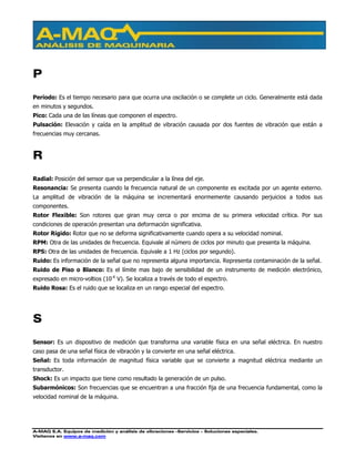 A-MAQ S.A. Equipos de medición y análisis de vibraciones –Servicios – Soluciones especiales.
Visítenos en www.a-maq.com
P
Período: Es el tiempo necesario para que ocurra una oscilación o se complete un ciclo. Generalmente está dada
en minutos y segundos.
Pico: Cada una de las líneas que componen el espectro.
Pulsación: Elevación y caída en la amplitud de vibración causada por dos fuentes de vibración que están a
frecuencias muy cercanas.
R
Radial: Posición del sensor que va perpendicular a la línea del eje.
Resonancia: Se presenta cuando la frecuencia natural de un componente es excitada por un agente externo.
La amplitud de vibración de la máquina se incrementará enormemente causando perjuicios a todos sus
componentes.
Rotor Flexible: Son rotores que giran muy cerca o por encima de su primera velocidad crítica. Por sus
condiciones de operación presentan una deformación significativa.
Rotor Rígido: Rotor que no se deforma significativamente cuando opera a su velocidad nominal.
RPM: Otra de las unidades de frecuencia. Equivale al número de ciclos por minuto que presenta la máquina.
RPS: Otra de las unidades de frecuencia. Equivale a 1 Hz (ciclos por segundo).
Ruido: Es información de la señal que no representa alguna importancia. Representa contaminación de la señal.
Ruido de Piso o Blanco: Es el límite mas bajo de sensibilidad de un instrumento de medición electrónico,
expresado en micro-voltios (10-6
V). Se localiza a través de todo el espectro.
Ruido Rosa: Es el ruido que se localiza en un rango especial del espectro.
S
Sensor: Es un dispositivo de medición que transforma una variable física en una señal eléctrica. En nuestro
caso pasa de una señal física de vibración y la convierte en una señal eléctrica.
Señal: Es toda información de magnitud física variable que se convierte a magnitud eléctrica mediante un
transductor.
Shock: Es un impacto que tiene como resultado la generación de un pulso.
Subarmónicos: Son frecuencias que se encuentran a una fracción fija de una frecuencia fundamental, como la
velocidad nominal de la máquina.
 