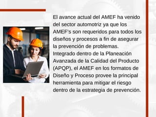 El avance actual del AMEF ha venido
del sector automotriz ya que los
AMEF's son requeridos para todos los
diseños y procesos a fin de asegurar
la prevención de problemas.
Integrado dentro de la Planeación
Avanzada de la Calidad del Producto
(APQP), el AMEF en los formatos de
Diseño y Proceso provee la principal
herramienta para mitigar el riesgo
dentro de la estrategia de prevención.
 