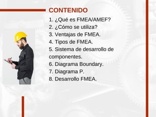 1. ¿Qué es FMEA/AMEF?
2. ¿Cómo se utiliza?
3. Ventajas de FMEA.
4. Tipos de FMEA.
5. Sistema de desarrollo de
componentes.
6. Diagrama Boundary.
7. Diagrama P.
8. Desarrollo FMEA.
CONTENIDO
 