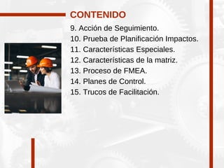 9. Acción de Seguimiento.
10. Prueba de Planificación Impactos.
11. Características Especiales.
12. Características de la matriz.
13. Proceso de FMEA.
14. Planes de Control.
15. Trucos de Facilitación.
CONTENIDO
 