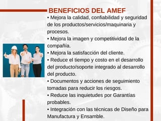 • Mejora la calidad, confiabilidad y seguridad
de los productos/servicios/maquinaria y
procesos.
• Mejora la imagen y competitividad de la
compañía.
• Mejora la satisfacción del cliente.
• Reduce el tiempo y costo en el desarrollo
del producto/soporte integrado al desarrollo
del producto.
• Documentos y acciones de seguimiento
tomadas para reducir los riesgos.
• Reduce las inquietudes por Garantías
probables.
• Integración con las técnicas de Diseño para
Manufactura y Ensamble.
BENEFICIOS DEL AMEF
 