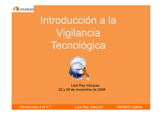 Introducción a la
                  Vigilancia
                 Tecnológica


                                 Lara Rey Vázquez
                         22 y 29 de noviembre de 2008



Introducción a la V.T.            Lara Rey Vázquez      ANABAD-Galicia
 