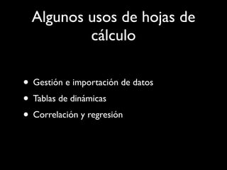 Algunos usos de hojas de
          cálculo

• Gestión e importación de datos
• Tablas de dinámicas
• Correlación y regresión
 