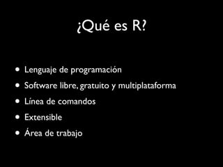 ¿Qué es R?

• Lenguaje de programación
• Software libre, gratuito y multiplataforma
• Línea de comandos
• Extensible
• Área de trabajo
 