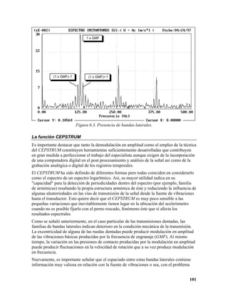 1 x GMF




            (1 x GMF)- f         (1 x GMF)+ f




                           Figura 6.3. Presencia de bandas laterales.

La función CEPSTRUM
Es importante destacar que tanto la demodulación en amplitud como el empleo de la técnica
del CEPSTRUM constituyen herramientas suficientemente desarrolladas que contribuyen
en gran medida a perfeccionar el trabajo del especialista aunque exigen de la incorporación
de una computadora digital en el post procesamiento y análisis de la señal así como de la
grabación analógica o digital de los registros temporales.
El CEPSTRUM ha sido definido de diferentes formas pero todas coinciden en considerarlo
como el espectro de un espectro logarítmico. Así, su mayor utilidad radica en su
"capacidad" para la detección de periodicidades dentro del espectro (por ejemplo, familia
de armónicas) resaltando la propia estructura armónica de éste y reduciendo la influencia de
algunas aleatoriedades en las vías de transmisión de la señal desde la fuente de vibraciones
hasta el transductor. Esto quiere decir que el CEPSTRUM es muy poco sensible a las
pequeñas variaciones que inevitablemente tienen lugar en la ubicación del acelerómetro
cuando no es posible fijarlo con el perno roscado, fenómeno éste que sí afecta los
resultados espectrales
Como se señaló anteriormente, en el caso particular de las transmisiones dentadas, las
familias de bandas laterales indican deterioro en la condición mecánica de la transmisión.
La excentricidad de alguna de las ruedas dentadas puede producir modulación en amplitud
de las vibraciones básicas producidas por la frecuencia de engranaje (GMF). Al mismo
tiempo, la variación en las presiones de contacto producidas por la modulación en amplitud
puede producir fluctuaciones en la velocidad de rotación que a su vez produce modulación
en frecuencia.
Nuevamente, es importante señalar que el espaciado entre estas bandas laterales contiene
información muy valiosa en relación con la fuente de vibraciones o sea, con el problema


                                                                                        101
 