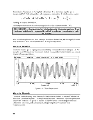 de oscilación f expresada en Hertz [Hz], a diferencia de la frecuencia angular que se
expresa en [1/s]. Todo esto conduce a la modelación matemática de este fenómeno según:
                                                                 2π             ω
           y = Y sen ( ω t + ϕ ) = Y sen ( 2π f + ϕ   )                             1
                                                          ; ω=        ;   f =     =
                                                                 T              2π T
siendo ϕ la fase de la vibración.
Estas expresiones avalan la definición de frecuencia que hace la norma ISO 2041
 FRECUENCIA es el recíproco del período fundamental (tiempo de repetición de un
  fenómeno periódico). Se expresa en Hertz [Hz], lo cual se corresponde con un ciclo
                                    por segundo


Más adelante se profundizará en el concepto de fase de la vibración por ser de gran utilidad
en el monitorado de la condición mecánica de máquinas rotatorias.

Vibración Periódica
Es un movimiento que se repite periódicamente tal y como se observa en la Figura 1.6. Por
ejemplo, un problema en una transmisión dentada puede producir una vibración que aunque
no es armónica es periódica.




                              Figura 1.6. Vibración periódica

Vibración Aleatoria
Ocurre en forma errática y tiene contenidos de frecuencias en toda la banda de frecuencias
analizada. Observe la Figura 1.7. Esto quiere decir que las vibraciones aleatorias producirán
un espectro continuo o lo que es lo mismo, el espectro estará constituido por "infinitas"
vibraciones armónicas, cada una caracterizada por amplitud, frecuencia y fase
respectivamente.



12
 