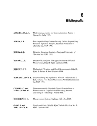 8
                                                                 Bibliografía


ARGÜELLES, J. A.      Mediciones de eventos mecánicos dinámicos. Pueblo y
                      Educación. Cuba 1987.


BERRY, J. E.          Tracking of Rolling Element Bearing Failure Stages Using
                      Vibration Signature Analysis, Technical Associates of
                      Charlotte Inc., USA 1995.


BERRY, J. E.          Vibration Signature Analysis I, Technical Associates of
                      Charlotte Inc., USA 1995.


BENDAT, J. S.         The Hilbert Transform and Applications to Correlation
                      Measurement, Brüel & Kjær, Denmark 1985.


BROCHT, J. T.         Mechanical Vibrations and Shock Measurements, Brüel &
                      Kjær, K. Larsen & Son. Denmark 1984.


BUSCARELLO, R. T. Underestanding the Differences Between Vibration due to
                  Soft Feet and Foot-Related Resonance. Update International
                  Inc. USA 1992.


CEMPEL, C. and        Examination in the Use of the Signal Demodulation in
STASZEWSKI, W.        Vibroacoustical Diagnostics of Machinery, Póznan
                      University of Technology. Poland 1988.


DOEBELIN, E. O.       Measurements Systems, McGraw-Hill, USA 1985.


GADE, S. and          Signals and Units, Brüel & Kjær Technical Review No. 3
HERLUFSEN, H.         1987. Denmark 1987.
 