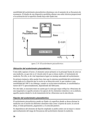 sensibilidad del acelerómetro piezoeléctrico disminuye con el aumento de su frecuencia de
resonancia. El diseño de este dispositivo posibilita obtener una señal eléctrica proporcional
a la aceleración de la superficie donde haya sido fijado éste.



                                                      Resorte
                          Masa
                Discos
            Piezoeléctricos
                                                      Base
            Eo
            ___
             A                                               ζ= 0.01

              Ks
                                   Zona de trabajo

                                                            o.2f r      fr        f
                                                                                             F
                         igura 2.14. El acelerómetro piezoeléctrico.

Ubicación del acelerómetro piezoeléctrico
Como debe suponer el lector, el elemento sensor primario es la principal fuente de error en
una medición, ya que éste es el vínculo entre lo que se desea medir y el instrumento de
medición. Por ello, es de vital importancia lograr un montaje adecuado del acelerómetro.
En primera instancia, debe quedar bien claro que la máxima sensibilidad del acelerómetro
estará dada en la vibración que lo excite en su dirección axial, lo que conduce a una
sensibilidad del 100 % sin embargo, cuando se excita transversalmente, la sensibilidad es
menor del 4 % aproximadamente, dependiendo del fabricante.
Por otro lado, es necesario tener en cuenta que la zona que mejor refleja las vibraciones de
una maquinaria es aquella cercana a los apoyos de los elementos rotatorios o en su defecto,
aquellos puntos donde la vía de transmisión de las vibraciones sea la más directa.

Fijación del acelerómetro piezoeléctrico
El acelerómetro piezoeléctrico puede ser fijado a la superficie donde se desea efectuar la
medición con el auxilio de diferentes elementos tales como: el perno de acero, la cera de
abeja, el imán permanente, pegamentos y el conocido puntero.
En dependencia del elemento de fijación empleado se podrá contar con un mayor o menor
aprovechamiento del rango de frecuencias del acelerómetro durante la medición.


38
 