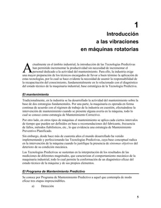1
                                                        Introducción
                                                   a las vibraciones
                                              en máquinas rotatorias



A
         ctualmente en el ámbito industrial, la introducción de las Tecnologías Predictivas
         han permitido incrementar la productividad sin necesidad de incrementar el
         personal dedicado a la actividad del mantenimiento. Para ello, la industria exige
una mayor preparación de los técnicos encargados de llevar a buen término la aplicación de
estas tecnologías, por lo cual se hace evidente la necesidad de asumir la responsabilidad de
la recapacitación del conocimiento, fundamentalmente en lo relacionado con el diagnóstico
del estado técnico de la maquinaria industrial, base estratégica de la Tecnología Predictiva.

El mantenimiento
Tradicionalmente, en la industria se ha desarrollado la actividad del mantenimiento sobre la
base de dos estrategias fundamentales. Por una parte, la maquinaria es operada en forma
continua de acuerdo con el régimen de trabajo de la industria en cuestión, efectuándose la
intervención de mantenimiento cuando se presente alguna avería en la máquina, todo lo
cual se conoce como estrategia de Mantenimiento Correctivo.
Por otro lado, en otros tipos de máquinas el mantenimiento se aplica cada ciertos intervalos
de tiempo que pueden ser definidos en base a recomendaciones del fabricante, frecuencia
de fallos, métodos fiabilísticos, etc., lo que evidencia una estrategia de Mantenimiento
Preventivo Planificado.
Sin embargo, desde hace más de cuarenta años el mundo desarrollado ha venido
implementando y perfeccionando las Tecnologías Predictivas, cuya base conceptual radica
en la intervención de la máquina cuando lo justifique la presencia de síntomas objetivos del
deterioro de su condición mecánica.
Las Tecnologías Predictivas se sustentan en la interpretación de los resultados de las
mediciones de diferentes magnitudes, que caracterizan el comportamiento mecánico de la
maquinaria industrial, todo lo cual permite la conformación de un diagnóstico eficaz del
estado técnico de la máquina y de sus propios elementos.

El Programa de Mantenimiento Predictivo
Se conoce por Programa de Mantenimiento Predictivo a aquel que contempla de modo
eficaz tres etapas imprescindibles.
       a)     Detección


                                                                                            5
 