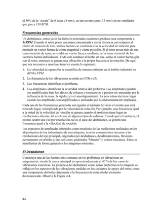 el 50% de la “escala” de 0 hasta 18 mm/s, es tan severo como 1.5 mm/s en un ventilador
que gire a 150 RPM.

Frecuencias generadas
Un desbalance, como ya se ha dicho en reiteradas ocasiones, produce una componente a
1xRPM. Cuando el rotor posee una masa concentrada a cierta distancia con respecto al
centro de rotación de éste, ambos factores se combinan con la velocidad de rotación para
producir un vector fuerza de cierta magnitud y cierta posición. Si el rotor posee más de una
concentración de masa, se tendrá un vector fuerza resultante de la suma vectorial de los
vectores fuerza individuales. Todo esto conduce al hecho de que, como el vector fuerza gira
con el rotor, entonces se genera una vibración a la propia frecuencia de rotación. De aquí
que sea necesario y oportuno tener en cuenta lo siguiente:
1. La velocidad de operación se cuantifica de manera estándar en el ámbito industrial en
   RPM o FPM.
2. La frecuencia de las vibraciones se mide en CPM o Hz.
3. Las frecuencias identifican el problema.
4. Las amplitudes identifican la severidad relativa del problema. Las amplitudes pueden
   ser amplificadas bajo los efectos de solturas o resonancias y pueden ser atenuadas por la
   influencia de la masa, la rigidez y/o el amortiguamiento. La peor situación tiene lugar
   cuando las amplitudes son amplificadas o atenuadas por la instrumentación empleada.
Cada una de las frecuencias generadas son iguales al número de veces el evento que está
teniendo lugar, multiplicado por la velocidad de rotación. Por ejemplo, una frecuencia igual
a la mitad de la velocidad de rotación se genera cuando el problema tiene lugar en
revoluciones alternas, tal es el caso de algunos tipos de solturas. Cuando por el contrario, el
evento ocurre una vez por revolución, tal es el caso del desbalance, se genera una
frecuencia igual a la velocidad de rotación.
Los espectros de amplitudes obtenidos como resultado de las mediciones realizadas en los
alojamientos de los rodamientos de una máquina, revelan componentes cercanas a las
revoluciones del eje principal, originadas por desbalances, desalineamientos, flexiones
permanentes en árboles y ejes así como, pedestales "blandos" y soltura mecánica. Estos se
manifiestan de forma general en las máquinas rotatorias.

El Desbalance
Constituye una de las fuentes más comunes en los problemas de vibraciones en
maquinarias, siendo la causa principal en aproximadamente el 40 % de los casos de
vibraciones excesivas. La presencia del desbalance como único problema en la máquina se
refleja en los espectros de las vibraciones medidas en los cojinetes de apoyo del rotor, como
una componente definida claramente a la frecuencia de rotación del elemento
desbalanceado. Observe la Figura 4.4.




64
 