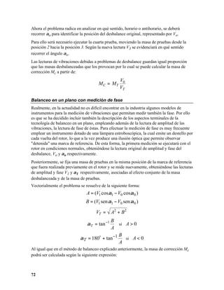 Ahora el problema radica en analizar en qué sentido, horario o antihorario, se deberá
recorrer αo para identificar la posición del desbalance original, representado por Vo.
Para ello será necesario ejecutar la cuarta prueba, moviendo la masa de pruebas desde la
posición 2 hacia la posición 3. Según la nueva lectura V3 se evidenciará en qué sentido
recorrer el ángulo αo.
Las lecturas de vibraciones debidas a problemas de desbalance guardan igual proporción
que las masas desbalanceadas que los provocan por lo cual se puede calcular la masa de
corrección Mc a partir de:
                                                   V0
                                       M C = MT
                                                   VT

Balanceo en un plano con medición de fase
Realmente, en la actualidad no es difícil encontrar en la industria algunos modelos de
instrumentos para la medición de vibraciones que permitan medir también la fase. Por ello
es que se ha decidido incluir también la descripción de los aspectos terminales de la
tecnología de balanceo en un plano, empleando además de la lectura de amplitud de las
vibraciones, la lectura de fase de éstas. Para efectuar la medición de fase es muy frecuente
emplear un instrumento dotado de una lámpara estroboscópica, la cual emite un destello por
cada vuelta del rotor, lo que a la vez produce una ilusión óptica que permite observar
"detenida" una marca de referencia. De esta forma, la primera medición se ejecutará con el
rotor en condiciones normales, obteniéndose la lectura original de amplitud y fase del
desbalance, Vo y αo respectivamente.
Posteriormente, se fija una masa de pruebas en la misma posición de la marca de referencia
que fuera realizada previamente en el rotor y se mide nuevamente, obteniéndose las lecturas
de amplitud y fase V1 y α1 respectivamente, asociadas al efecto conjunto de la masa
desbalanceada y de la masa de pruebas.
Vectorialmente el problema se resuelve de la siguiente forma:
                                A = (V1 cosα1 − V0 cosα 0 )
                               B = (V1 sen α1 − V0 sen α 0 )

                                     VT =      A2 + B 2
                                           B
                                α T = tan −1   si A > 0
                                           A
                                               B
                            α T = 180o + tan−1    si A < 0
                                               A
Al igual que en el método de balanceo explicado anteriormente, la masa de corrección Mc
podrá ser calculada según la siguiente expresión:



72
 