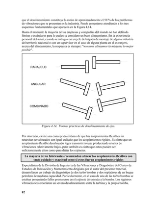que el desalineamiento constituye la razón de aproximadamente el 50 % de los problemas
de vibraciones que se presentan en la industria. Puede presentarse atendiendo a los tres
esquemas fundamentales que aparecen en la Figura 4.14.
Hasta el momento la mayoría de las empresas y compañías del mundo no han definido
límites o estándares para lo cuales se considere un buen alineamiento. En la experiencia
personal del autor, cuando se indaga con un jefe de brigada de montaje de alguna industria
del territorio nacional o con un supervisor en el caso de alguna planta en el extranjero,
acerca del alineamiento, la respuesta es siempre: "nosotros alineamos la máquina lo mejor
posible".




       PARALELO




       ANGULAR




      COMBINADO




                Figura 4.14. Formas prácticas de desalineamiento de ejes.


Por otro lado, existe una concepción errónea de que los acoplamientos flexibles no
necesitan ser alineados con igual cuidado que los acoplamientos rígidos. Es cierto que un
acoplamiento flexible desalineado logra transmitir torque produciendo niveles de
vibraciones relativamente bajos, pero también es cierto que estos pueden ser
suficientemente altos como para dañar los cojinetes.
  La mayoría de los fabricantes recomiendan alinear los acoplamientos flexibles con
       tanto cuidado y exactitud como si estos fueran acoplamientos rígidos
Especialistas de la División de Ingeniería de las Vibraciones y Diagnóstico del Centro de
Estudios de Innovación y Mantenimiento dirigidos por el autor del presente material,
desarrollaron un trabajo de diagnóstico de dos turbo bombas y dos sopladores de un buque
petrolero de mediana capacidad. Particularmente, en el caso de una de las turbo bombas se
estaban presentando fallos prematuros en el cojinete de entrada a la bomba. Los registros
vibroacústicos revelaron un severo desalineamiento entre la turbina y la propia bomba,


82
 