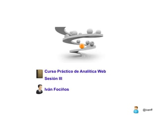 Curso Práctico de Analítica Web
Sesión III

Iván Fociños




                                  @ivanff
 