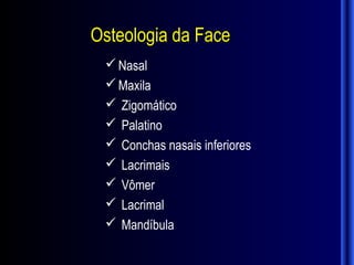 Osteologia da Face
  Nasal
  Maxila
  Zigomático
  Palatino
  Conchas nasais inferiores
  Lacrimais
  Vômer
  Lacrimal
  Mandíbula
 