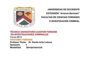 UNIVERSIDAD DE OCCIDENTE
                              EXTENSIÓN “Antonio Beristain”
                          FACULTAD DE CIENCIAS FORENSES
                                 E INVESTIGACIÓN CRIMINAL




TÉCNICO UNIVESITARIO AUDITOR FORENSE
EN INVESTIGACIONES CRIMINALES
Curso 6014
ANATOMIA FORENSE
Profesor Titular Dr. Danilo Arita Letona
Semestre       1
Modalidad       Semipresencial
 