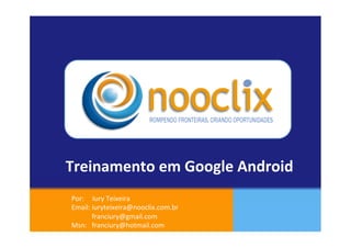 Treinamento	
  em	
  Google	
  Android	
  
 Por:	
  	
  	
  	
  	
  Iury	
  Teixeira	
  
 Email:	
  iuryteixeira@nooclix.com.br	
  
 	
  	
  	
  	
  	
  	
  	
  	
  	
  	
  	
  	
  franciury@gmail.com	
  
 Msn:	
  	
  	
  franciury@hotmail.com	
   	
  	
  	
  	
  
                                	
  	
  	
  
 