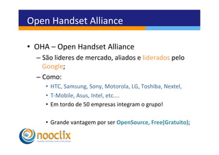 Open	
  Handset	
  Alliance	
  

•  OHA	
  –	
  Open	
  Handset	
  Alliance	
  
   –  São	
  lideres	
  de	
  mercado,	
  aliados	
  e	
  liderados	
  pelo	
  
      Google;	
  
   –  Como:	
  
       •  HTC,	
  Samsung,	
  Sony,	
  Motorola,	
  LG,	
  Toshiba,	
  Nextel,	
  
       •  T-­‐Mobile,	
  Asus,	
  Intel,	
  etc....	
  
       •  Em	
  tordo	
  de	
  50	
  empresas	
  integram	
  o	
  grupo!	
  

       •  Grande	
  vantagem	
  por	
  ser	
  OpenSource,	
  Free(Gratuito);	
  
 