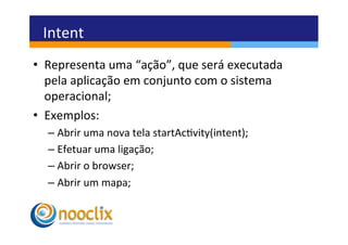 Intent	
  
•  Representa	
  uma	
  “ação”,	
  que	
  será	
  executada	
  
   pela	
  aplicação	
  em	
  conjunto	
  com	
  o	
  sistema	
  
   operacional;	
  
•  Exemplos:	
  
   –  Abrir	
  uma	
  nova	
  tela	
  startAcvity(intent);	
  
   –  Efetuar	
  uma	
  ligação;	
  
   –  Abrir	
  o	
  browser;	
  
   –  Abrir	
  um	
  mapa;	
  
 
