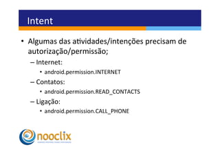 Intent	
  
•  Algumas	
  das	
  avidades/intenções	
  precisam	
  de	
  
   autorização/permissão;	
  
   –  Internet:	
  
       •  android.permission.INTERNET	
  
   –  Contatos:	
  
       •  android.permission.READ_CONTACTS	
  
   –  Ligação:	
  
       •  android.permission.CALL_PHONE	
  
 