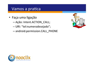 Vamos	
  a	
  praca	
  
•  Faça	
  uma	
  ligação	
  
    –  Ação:	
  Intent.ACTION_CALL;	
  
    –  URI:	
  “tel:numerodesejado”;	
  
    –  android.permission.CALL_PHONE	
  
 