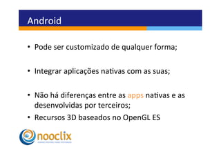 Android	
  

•  Pode	
  ser	
  customizado	
  de	
  qualquer	
  forma;	
  

•  Integrar	
  aplicações	
  navas	
  com	
  as	
  suas;	
  

•  Não	
  há	
  diferenças	
  entre	
  as	
  apps	
  navas	
  e	
  as	
  
     desenvolvidas	
  por	
  terceiros;	
  
•  Recursos	
  3D	
  baseados	
  no	
  OpenGL	
  ES	
  
	
  
 