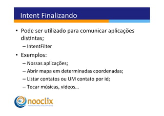 Intent	
  Finalizando	
  
•  Pode	
  ser	
  ulizado	
  para	
  comunicar	
  aplicações	
  
   disntas;	
  
   –  IntentFilter	
  
•  Exemplos:	
  
   –  Nossas	
  aplicações;	
  
   –  Abrir	
  mapa	
  em	
  determinadas	
  coordenadas;	
  
   –  Listar	
  contatos	
  ou	
  UM	
  contato	
  por	
  id;	
  
   –  Tocar	
  músicas,	
  videos…	
  
 