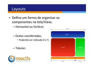 Layouts	
  
•  Deﬁne	
  um	
  forma	
  de	
  organizar	
  os	
  
   componentes	
  na	
  tela/View;	
  
    –  Horizontal	
  ou	
  Vercal;	
  	
  

    –  Exatas	
  coordenadas;	
  
        •  Podendo	
  ser	
  indicado	
  X	
  e	
  Y;	
  


    –  Tabular;	
  
 