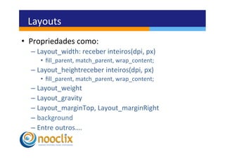 Layouts	
  
•  Propriedades	
  como:	
  
   –  Layout_width:	
  receber	
  inteiros(dpi,	
  px)	
  
       •  ﬁll_parent,	
  match_parent,	
  wrap_content;	
  
   –  Layout_heightreceber	
  inteiros(dpi,	
  px)	
  
       •  ﬁll_parent,	
  match_parent,	
  wrap_content;	
  
   –  Layout_weight	
  
   –  Layout_gravity	
  
   –  Layout_marginTop,	
  Layout_marginRight	
  
   –  background	
  
   –  Entre	
  outros….	
  
 