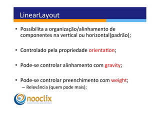LinearLayout	
  
•  Possibilita	
  a	
  organização/alinhamento	
  de	
  
   componentes	
  na	
  vercal	
  ou	
  horizontal(padrão);	
  

•  Controlado	
  pela	
  propriedade	
  orientaon;	
  

•  Pode-­‐se	
  controlar	
  alinhamento	
  com	
  gravity;	
  

•  Pode-­‐se	
  controlar	
  preenchimento	
  com	
  weight;	
  
   –  Relevância	
  (quem	
  pode	
  mais);	
  
 