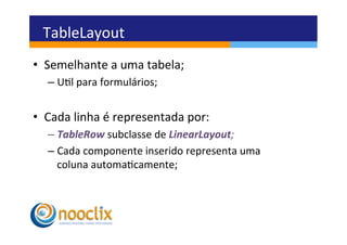 TableLayout	
  
•  Semelhante	
  a	
  uma	
  tabela;	
  
    –  Ul	
  para	
  formulários;	
  


•  Cada	
  linha	
  é	
  representada	
  por:	
  
    –  TableRow	
  subclasse	
  de	
  LinearLayout;	
  
    –  Cada	
  componente	
  inserido	
  representa	
  uma	
  
       coluna	
  automacamente;	
  
 