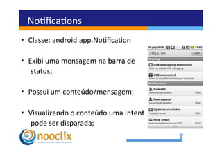 Noﬁcaons	
  
•  Classe:	
  android.app.Noﬁcaon	
  

•  Exibi	
  uma	
  mensagem	
  na	
  barra	
  de	
  	
  
   	
  status;	
  

•  Possui	
  um	
  conteúdo/mensagem;	
  

•  Visualizando	
  o	
  conteúdo	
  uma	
  Intent	
  	
  
   	
  pode	
  ser	
  disparada;	
  
 