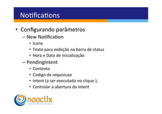 Noﬁcaons	
  
•  Conﬁgurando	
  parâmetros	
  
   –  New	
  Noﬁcaon	
  
      •  Icone	
  
      •  Texto	
  para	
  exibição	
  na	
  barra	
  de	
  status	
  
      •  Hora	
  e	
  Data	
  de	
  inicialização	
  
   –  PendingIntent	
  
      •  Contexto	
  
      •  Codigo	
  da	
  requisicao	
  
      •  Intent	
  (a	
  ser	
  executada	
  no	
  clique	
  );	
  
      •  Controlar	
  a	
  abertura	
  da	
  Intent	
  
 
