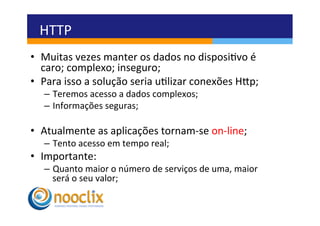 HTTP	
  
•  Muitas	
  vezes	
  manter	
  os	
  dados	
  no	
  disposivo	
  é	
  
   caro;	
  complexo;	
  inseguro;	
  
•  Para	
  isso	
  a	
  solução	
  seria	
  ulizar	
  conexões	
  Hvp;	
  
    –  Teremos	
  acesso	
  a	
  dados	
  complexos;	
  
    –  Informações	
  seguras;	
  

•  Atualmente	
  as	
  aplicações	
  tornam-­‐se	
  on-­‐line;	
  
    –  Tento	
  acesso	
  em	
  tempo	
  real;	
  
•  Importante:	
  
    –  Quanto	
  maior	
  o	
  número	
  de	
  serviços	
  de	
  uma,	
  maior	
  
       será	
  o	
  seu	
  valor;	
  
 