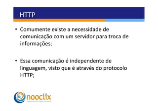 HTTP	
  
•  Comumente	
  existe	
  a	
  necessidade	
  de	
  
   comunicação	
  com	
  um	
  servidor	
  para	
  troca	
  de	
  
   informações;	
  

•  Essa	
  comunicação	
  é	
  independente	
  de	
  
   linguagem,	
  visto	
  que	
  é	
  através	
  do	
  protocolo	
  
   HTTP;	
  
 