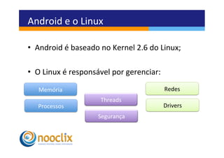 Android	
  e	
  o	
  Linux	
  

•  Android	
  é	
  baseado	
  no	
  Kernel	
  2.6	
  do	
  Linux;	
  

•  O	
  Linux	
  é	
  responsável	
  por	
  gerenciar:	
  
   	
  
    Memória	
                                                Redes	
  
                                Threads	
  
    Processos	
                                              Drivers	
  
                               Segurança	
  
 