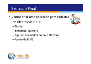 Exercicio	
  Final	
  
•  Vamos	
  criar	
  uma	
  aplicação	
  para	
  cadastro	
  	
  
   	
  de	
  clientes	
  via	
  HTTP;	
  
    –  Nome	
  
    –  Endereço,	
  Numero	
  
    –  Tipo	
  de	
  Pessoa(FISICA	
  ou	
  JURIDICA)	
  
    –  Isento	
  de	
  ICMS	
  
 