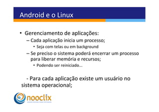 Android	
  e	
  o	
  Linux	
  

•  Gerenciamento	
  de	
  aplicações:	
  
   –  Cada	
  aplicação	
  inicia	
  um	
  processo;	
  
        •  Seja	
  com	
  telas	
  ou	
  em	
  background	
  
   –  Se	
  preciso	
  o	
  sistema	
  poderá	
  encerrar	
  um	
  processo	
  
      para	
  liberar	
  memória	
  e	
  recursos;	
  
        •  Podendo	
  ser	
  reiniciado...	
  


     	
  -­‐	
  Para	
  cada	
  aplicação	
  existe	
  um	
  usuário	
  no	
  
sistema	
  operacional;	
  	
  
	
  
 
